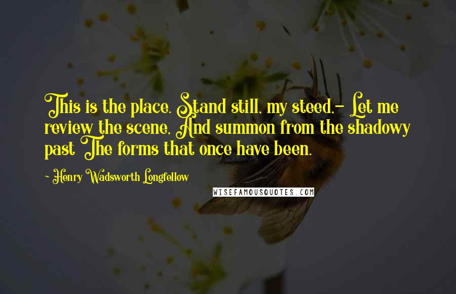 Henry Wadsworth Longfellow Quotes: This is the place. Stand still, my steed,- Let me review the scene, And summon from the shadowy past The forms that once have been.