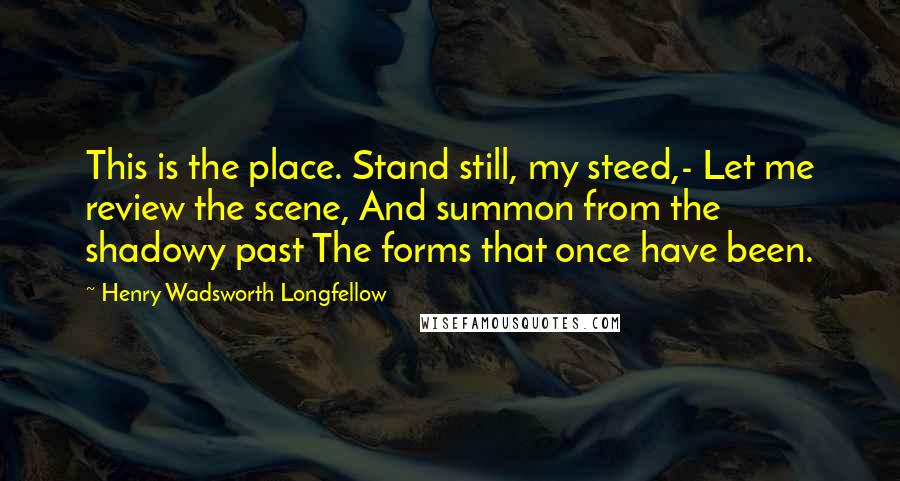 Henry Wadsworth Longfellow Quotes: This is the place. Stand still, my steed,- Let me review the scene, And summon from the shadowy past The forms that once have been.