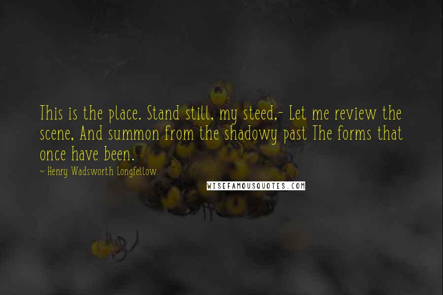 Henry Wadsworth Longfellow Quotes: This is the place. Stand still, my steed,- Let me review the scene, And summon from the shadowy past The forms that once have been.