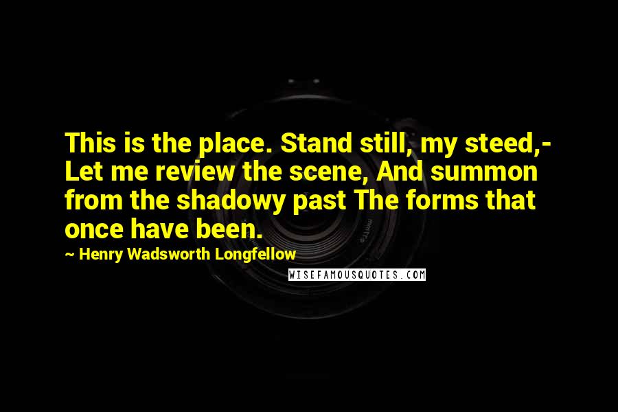Henry Wadsworth Longfellow Quotes: This is the place. Stand still, my steed,- Let me review the scene, And summon from the shadowy past The forms that once have been.