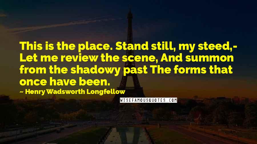 Henry Wadsworth Longfellow Quotes: This is the place. Stand still, my steed,- Let me review the scene, And summon from the shadowy past The forms that once have been.