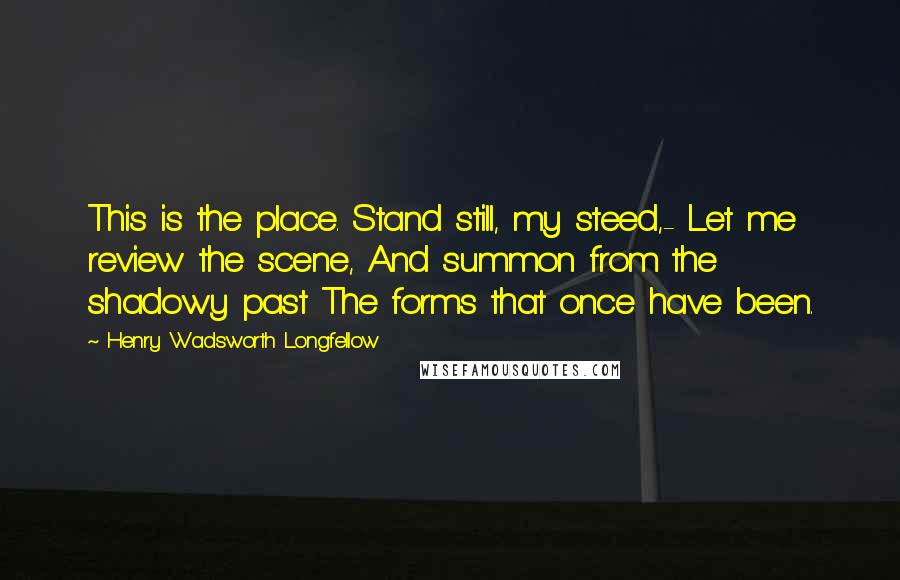 Henry Wadsworth Longfellow Quotes: This is the place. Stand still, my steed,- Let me review the scene, And summon from the shadowy past The forms that once have been.
