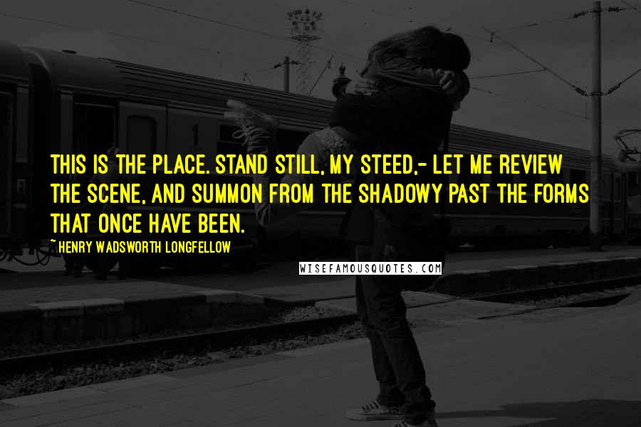 Henry Wadsworth Longfellow Quotes: This is the place. Stand still, my steed,- Let me review the scene, And summon from the shadowy past The forms that once have been.