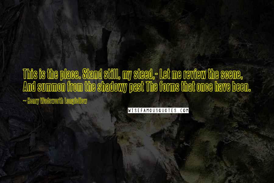 Henry Wadsworth Longfellow Quotes: This is the place. Stand still, my steed,- Let me review the scene, And summon from the shadowy past The forms that once have been.