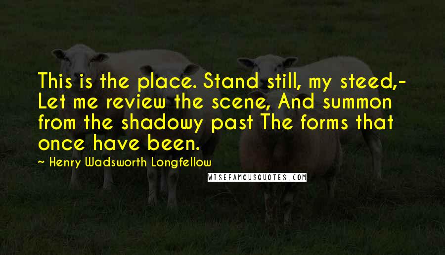 Henry Wadsworth Longfellow Quotes: This is the place. Stand still, my steed,- Let me review the scene, And summon from the shadowy past The forms that once have been.