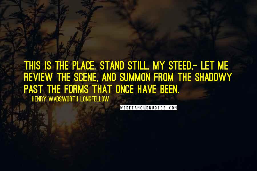 Henry Wadsworth Longfellow Quotes: This is the place. Stand still, my steed,- Let me review the scene, And summon from the shadowy past The forms that once have been.