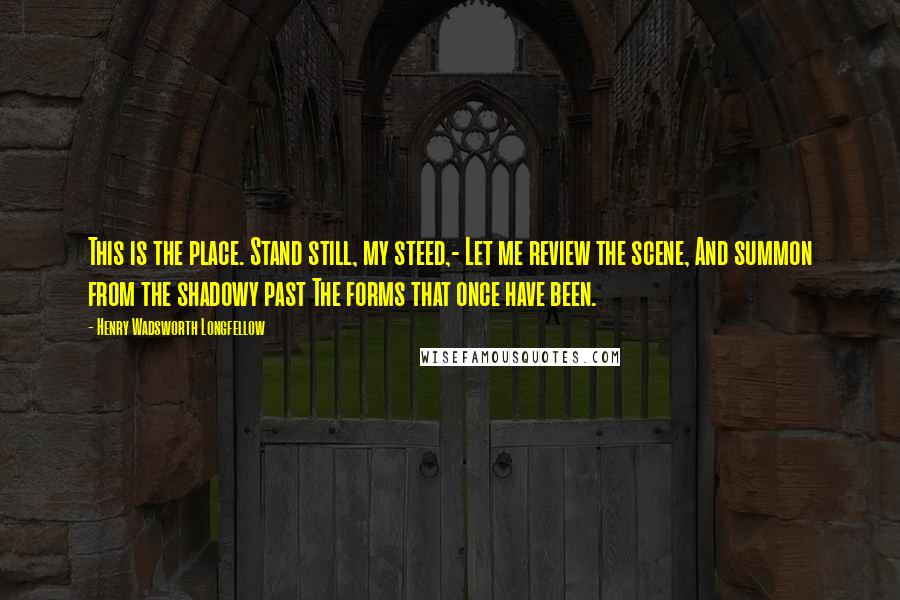 Henry Wadsworth Longfellow Quotes: This is the place. Stand still, my steed,- Let me review the scene, And summon from the shadowy past The forms that once have been.