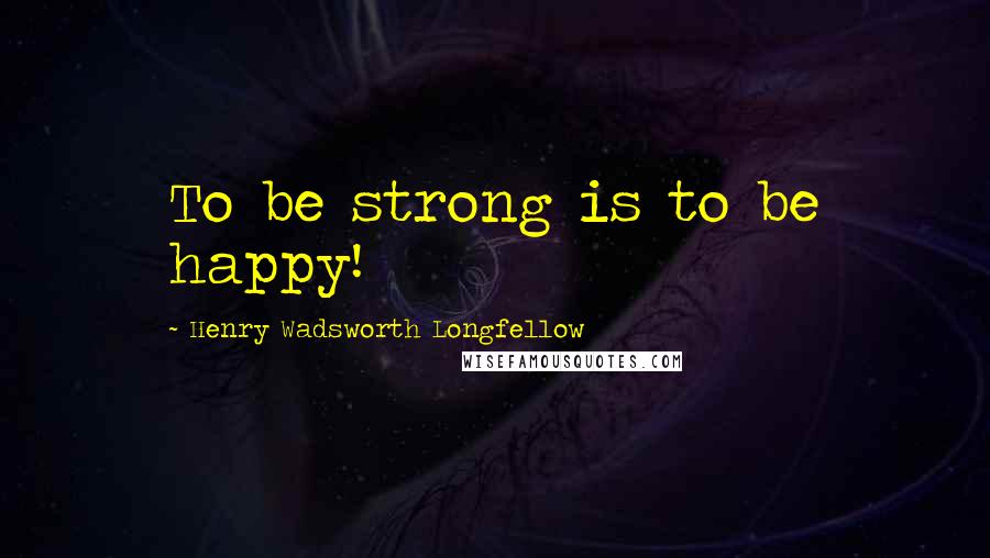 Henry Wadsworth Longfellow Quotes: To be strong is to be happy!