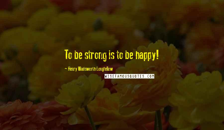 Henry Wadsworth Longfellow Quotes: To be strong is to be happy!