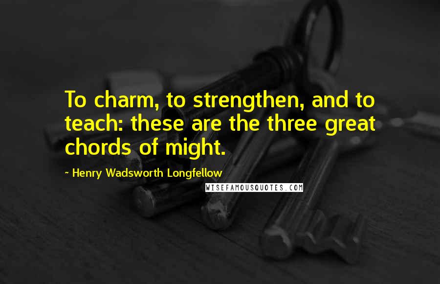 Henry Wadsworth Longfellow Quotes: To charm, to strengthen, and to teach: these are the three great chords of might.