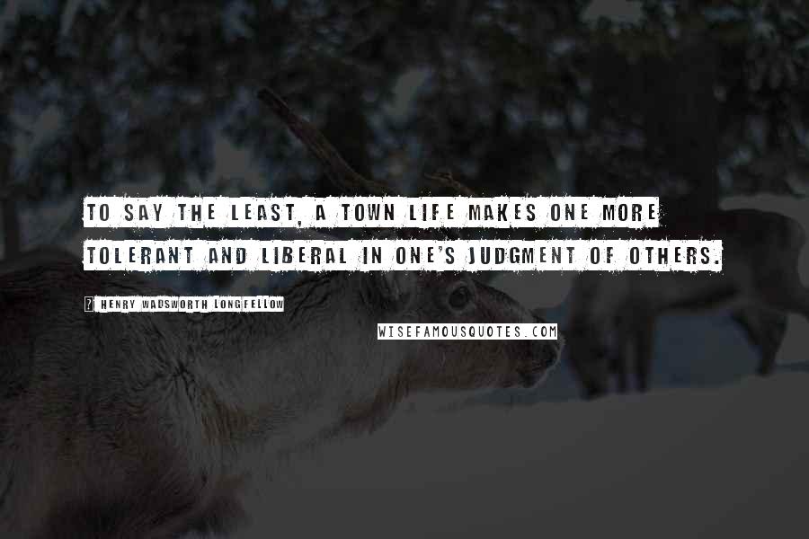 Henry Wadsworth Longfellow Quotes: To say the least, a town life makes one more tolerant and liberal in one's judgment of others.