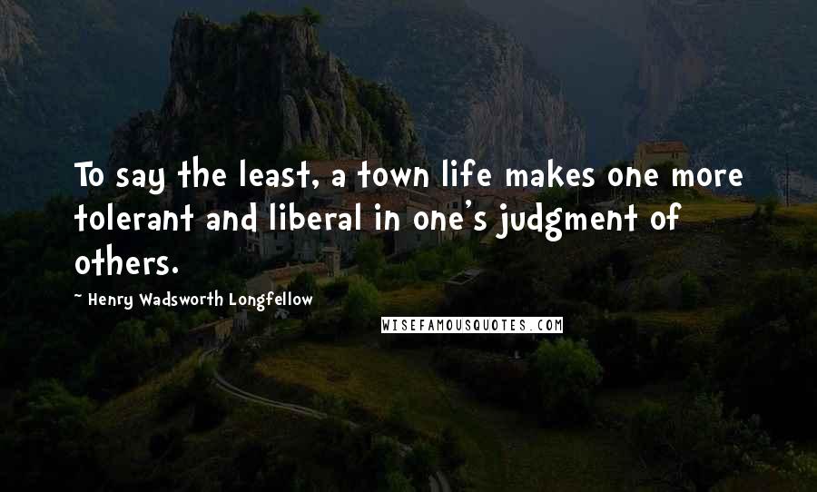 Henry Wadsworth Longfellow Quotes: To say the least, a town life makes one more tolerant and liberal in one's judgment of others.