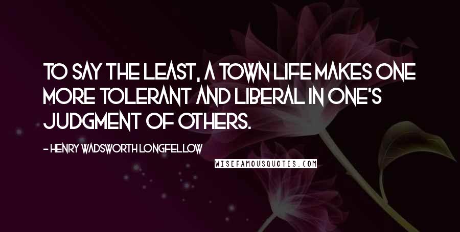 Henry Wadsworth Longfellow Quotes: To say the least, a town life makes one more tolerant and liberal in one's judgment of others.