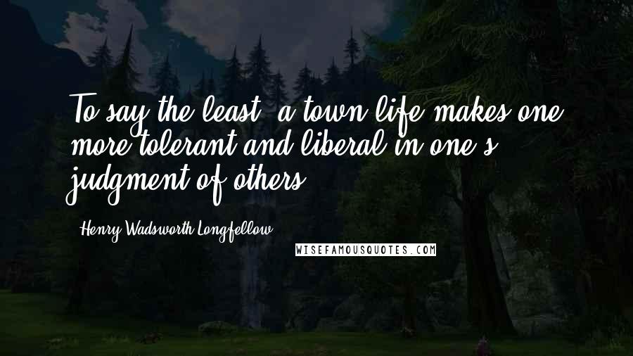 Henry Wadsworth Longfellow Quotes: To say the least, a town life makes one more tolerant and liberal in one's judgment of others.