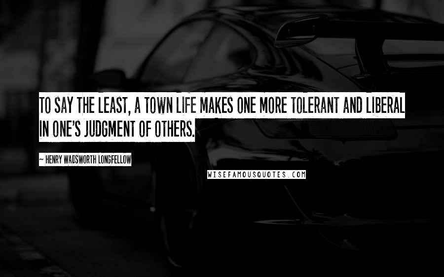 Henry Wadsworth Longfellow Quotes: To say the least, a town life makes one more tolerant and liberal in one's judgment of others.