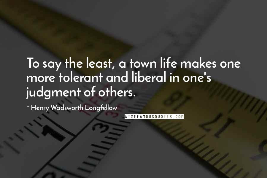 Henry Wadsworth Longfellow Quotes: To say the least, a town life makes one more tolerant and liberal in one's judgment of others.