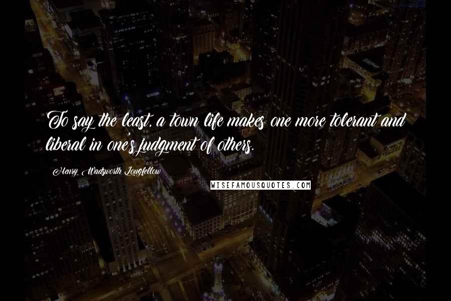 Henry Wadsworth Longfellow Quotes: To say the least, a town life makes one more tolerant and liberal in one's judgment of others.