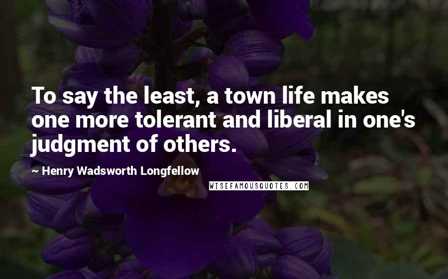 Henry Wadsworth Longfellow Quotes: To say the least, a town life makes one more tolerant and liberal in one's judgment of others.