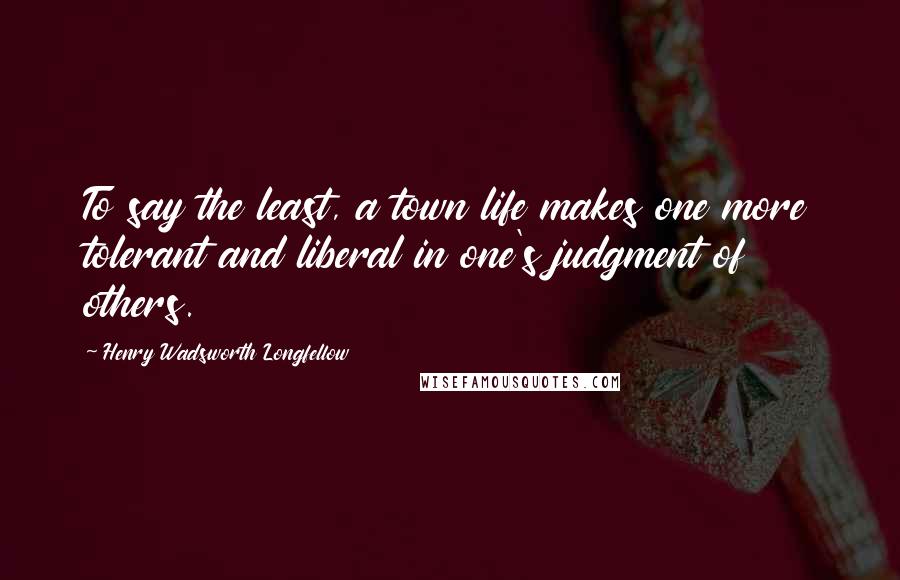 Henry Wadsworth Longfellow Quotes: To say the least, a town life makes one more tolerant and liberal in one's judgment of others.