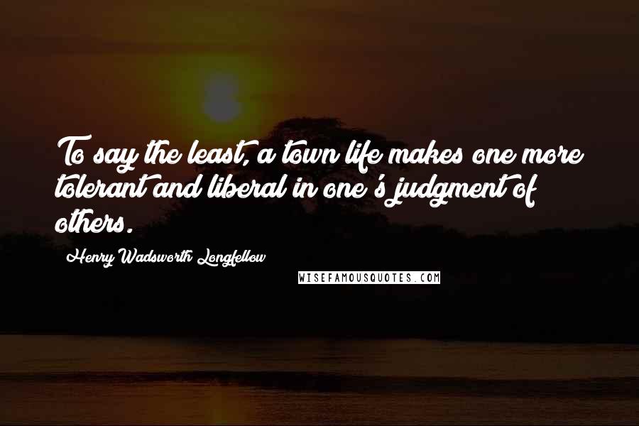 Henry Wadsworth Longfellow Quotes: To say the least, a town life makes one more tolerant and liberal in one's judgment of others.