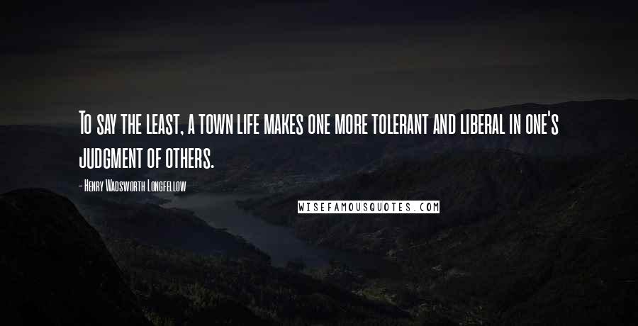 Henry Wadsworth Longfellow Quotes: To say the least, a town life makes one more tolerant and liberal in one's judgment of others.