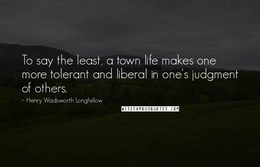 Henry Wadsworth Longfellow Quotes: To say the least, a town life makes one more tolerant and liberal in one's judgment of others.