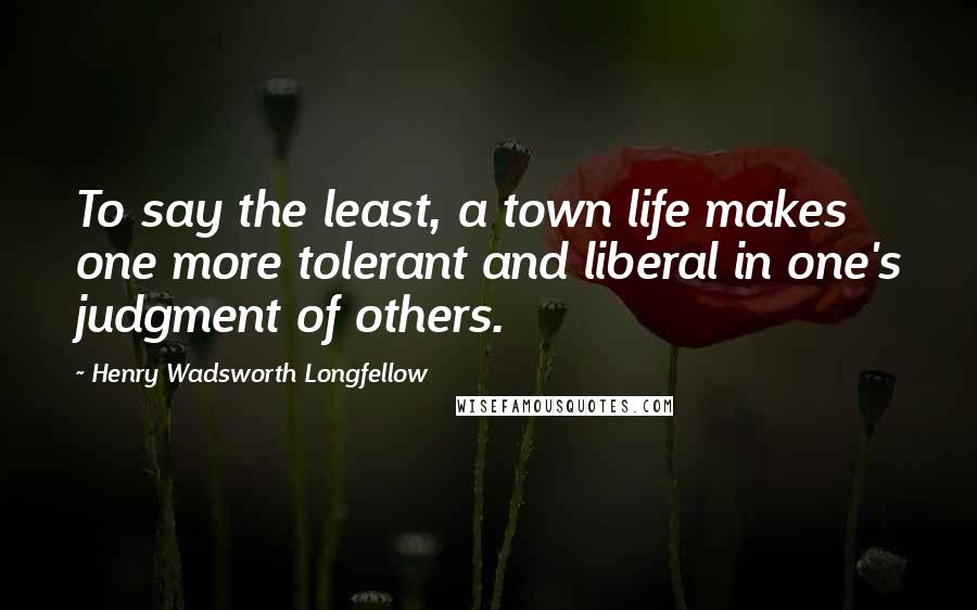 Henry Wadsworth Longfellow Quotes: To say the least, a town life makes one more tolerant and liberal in one's judgment of others.