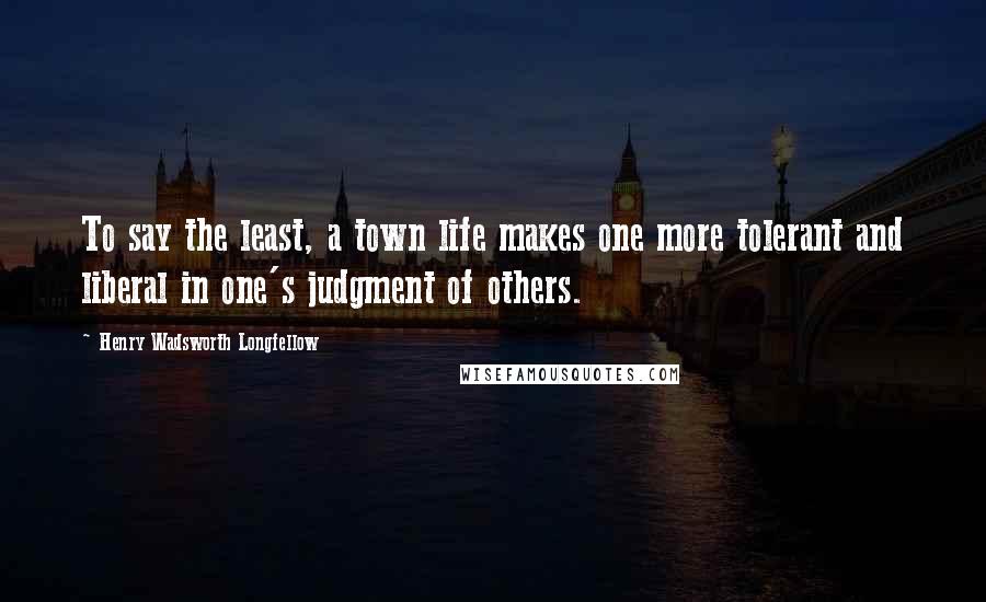 Henry Wadsworth Longfellow Quotes: To say the least, a town life makes one more tolerant and liberal in one's judgment of others.