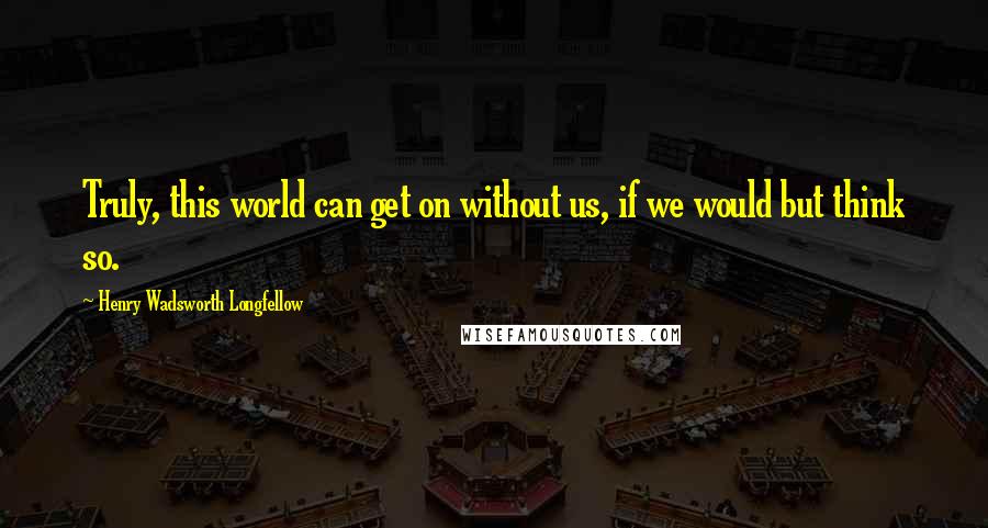 Henry Wadsworth Longfellow Quotes: Truly, this world can get on without us, if we would but think so.