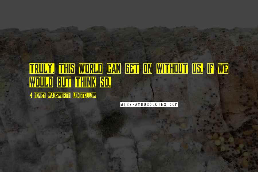 Henry Wadsworth Longfellow Quotes: Truly, this world can get on without us, if we would but think so.