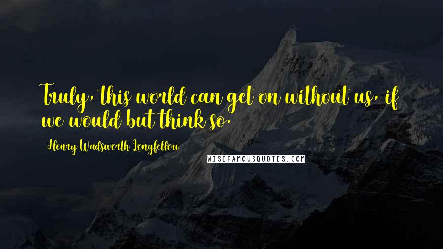 Henry Wadsworth Longfellow Quotes: Truly, this world can get on without us, if we would but think so.