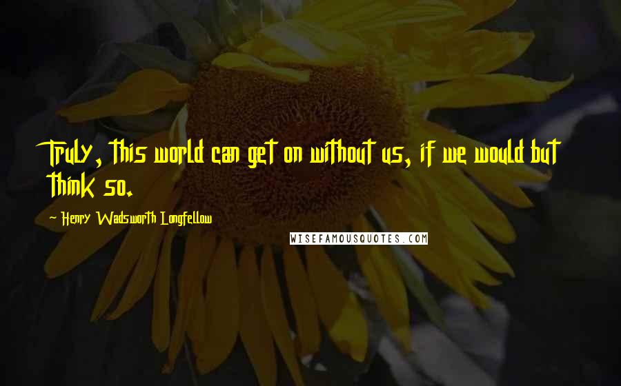 Henry Wadsworth Longfellow Quotes: Truly, this world can get on without us, if we would but think so.