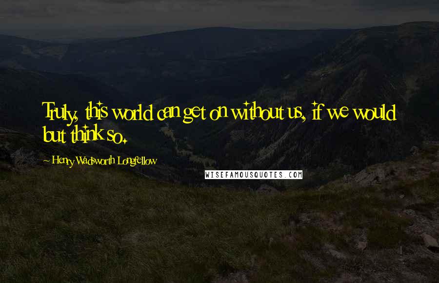Henry Wadsworth Longfellow Quotes: Truly, this world can get on without us, if we would but think so.