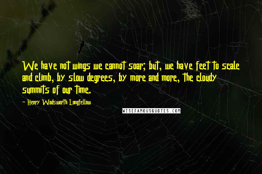 Henry Wadsworth Longfellow Quotes: We have not wings we cannot soar; but, we have feet to scale and climb, by slow degrees, by more and more, the cloudy summits of our time.