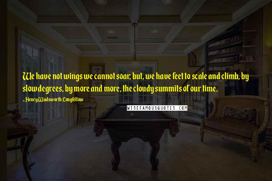 Henry Wadsworth Longfellow Quotes: We have not wings we cannot soar; but, we have feet to scale and climb, by slow degrees, by more and more, the cloudy summits of our time.