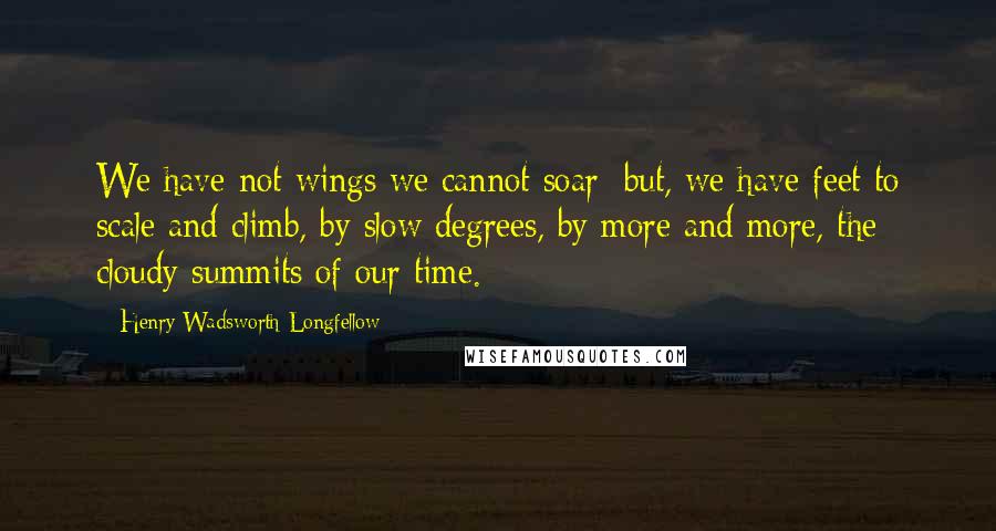 Henry Wadsworth Longfellow Quotes: We have not wings we cannot soar; but, we have feet to scale and climb, by slow degrees, by more and more, the cloudy summits of our time.