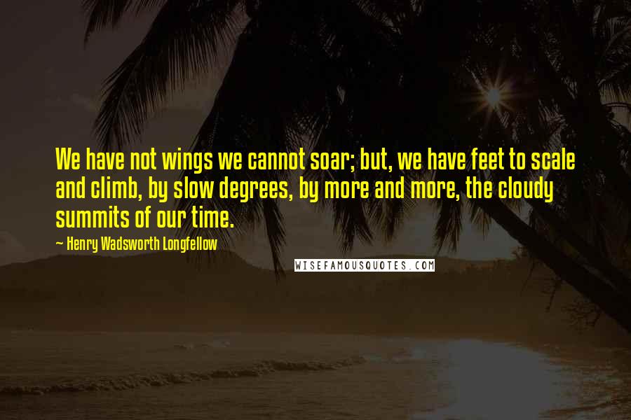 Henry Wadsworth Longfellow Quotes: We have not wings we cannot soar; but, we have feet to scale and climb, by slow degrees, by more and more, the cloudy summits of our time.