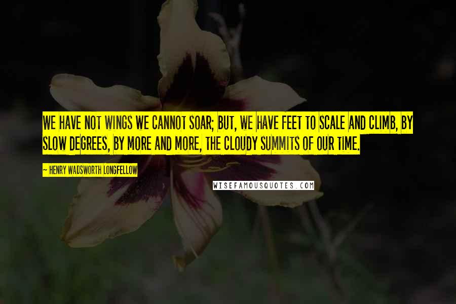 Henry Wadsworth Longfellow Quotes: We have not wings we cannot soar; but, we have feet to scale and climb, by slow degrees, by more and more, the cloudy summits of our time.