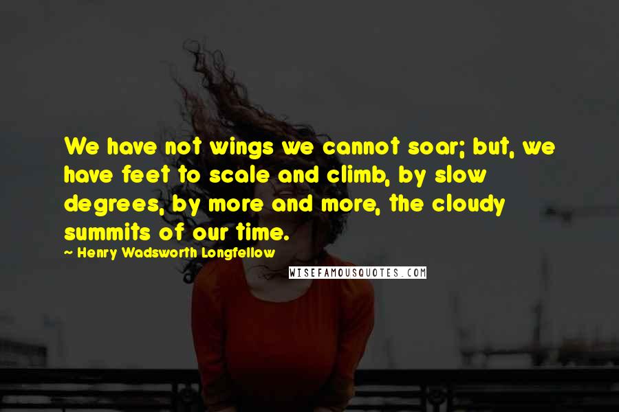 Henry Wadsworth Longfellow Quotes: We have not wings we cannot soar; but, we have feet to scale and climb, by slow degrees, by more and more, the cloudy summits of our time.