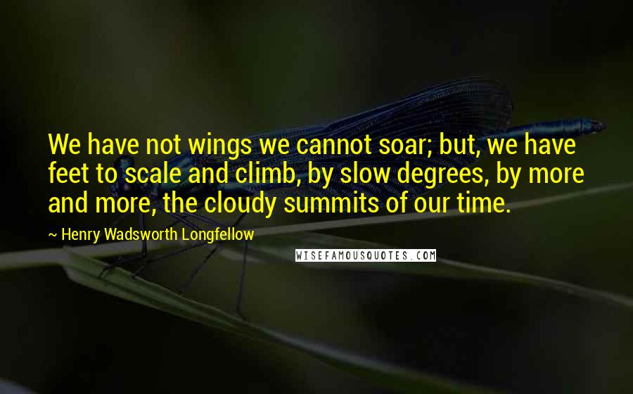 Henry Wadsworth Longfellow Quotes: We have not wings we cannot soar; but, we have feet to scale and climb, by slow degrees, by more and more, the cloudy summits of our time.