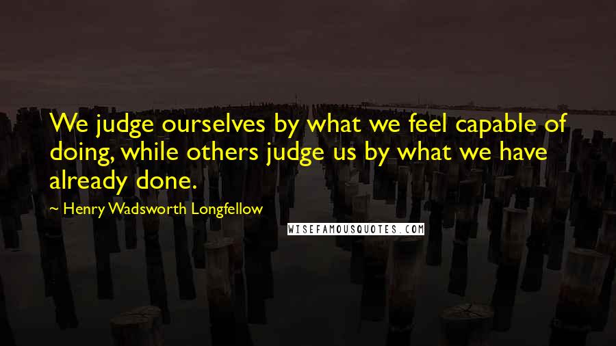 Henry Wadsworth Longfellow Quotes: We judge ourselves by what we feel capable of doing, while others judge us by what we have already done.