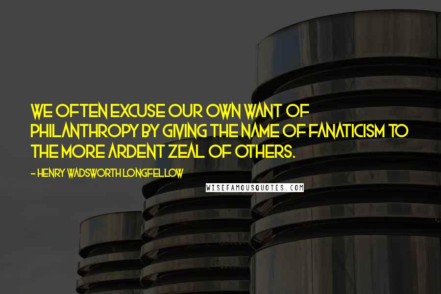 Henry Wadsworth Longfellow Quotes: We often excuse our own want of philanthropy by giving the name of fanaticism to the more ardent zeal of others.