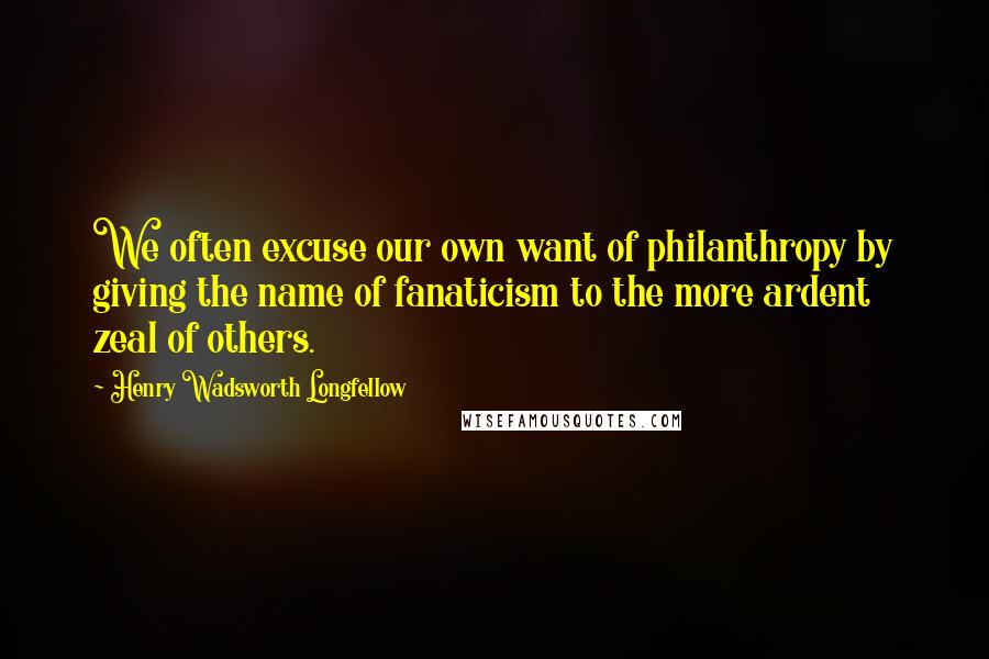 Henry Wadsworth Longfellow Quotes: We often excuse our own want of philanthropy by giving the name of fanaticism to the more ardent zeal of others.