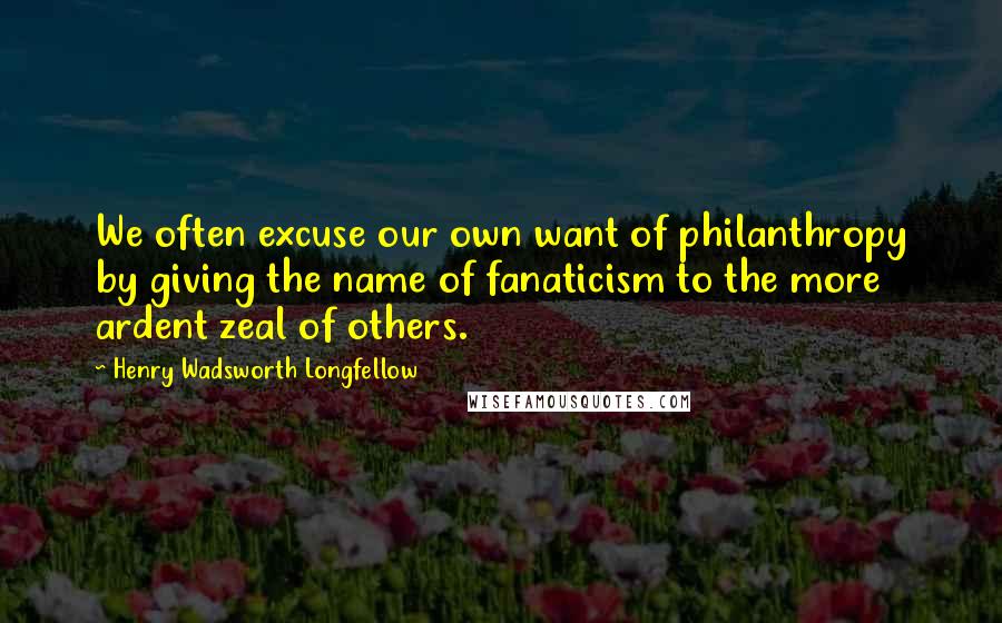 Henry Wadsworth Longfellow Quotes: We often excuse our own want of philanthropy by giving the name of fanaticism to the more ardent zeal of others.