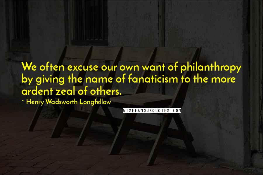 Henry Wadsworth Longfellow Quotes: We often excuse our own want of philanthropy by giving the name of fanaticism to the more ardent zeal of others.