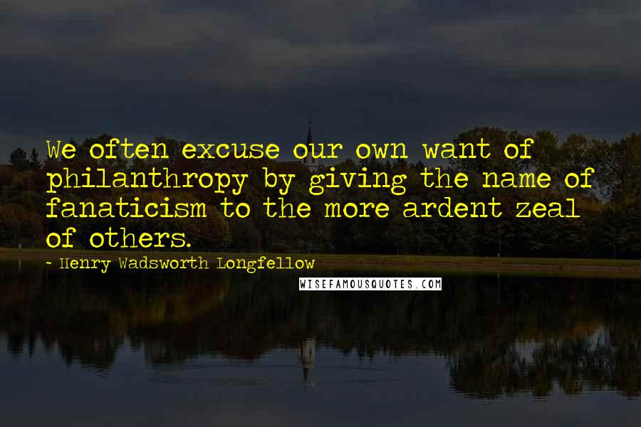 Henry Wadsworth Longfellow Quotes: We often excuse our own want of philanthropy by giving the name of fanaticism to the more ardent zeal of others.