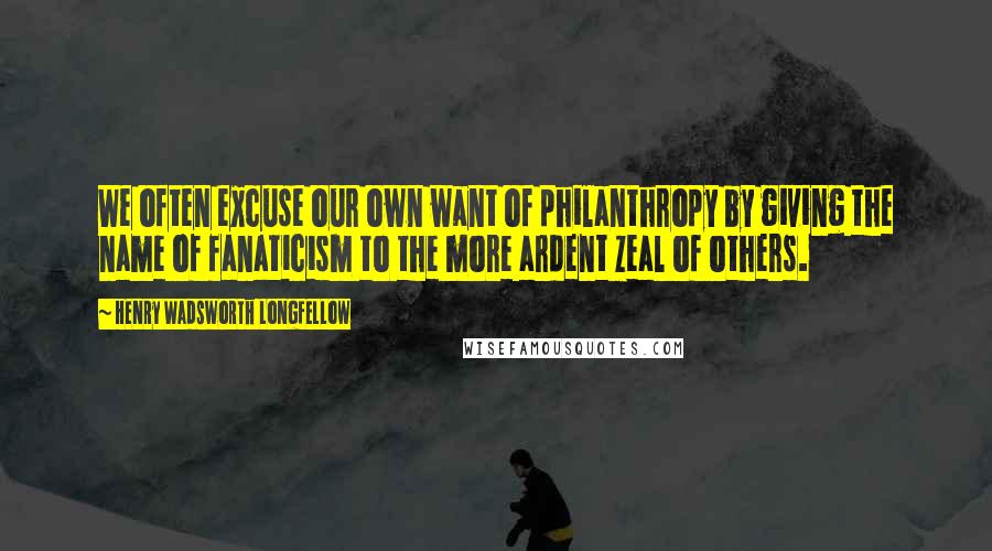 Henry Wadsworth Longfellow Quotes: We often excuse our own want of philanthropy by giving the name of fanaticism to the more ardent zeal of others.