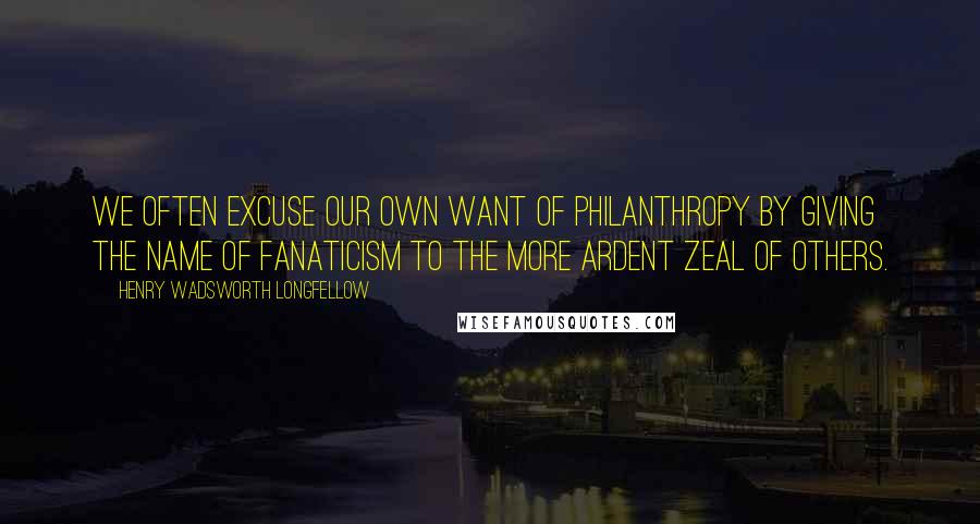 Henry Wadsworth Longfellow Quotes: We often excuse our own want of philanthropy by giving the name of fanaticism to the more ardent zeal of others.