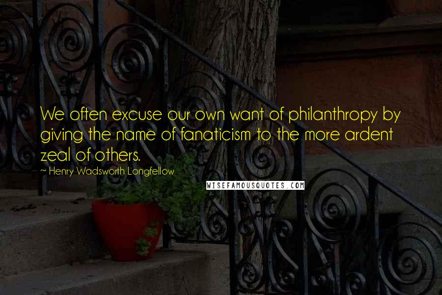 Henry Wadsworth Longfellow Quotes: We often excuse our own want of philanthropy by giving the name of fanaticism to the more ardent zeal of others.