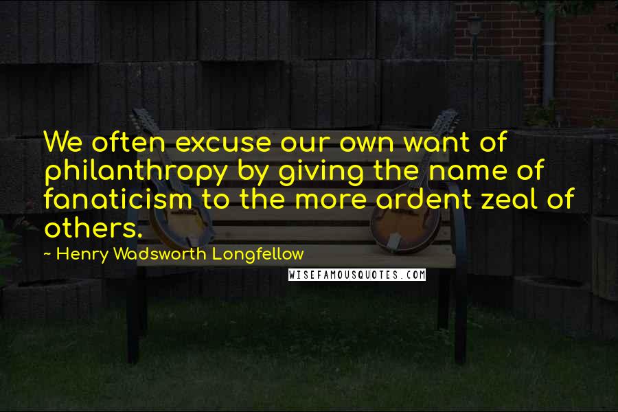 Henry Wadsworth Longfellow Quotes: We often excuse our own want of philanthropy by giving the name of fanaticism to the more ardent zeal of others.